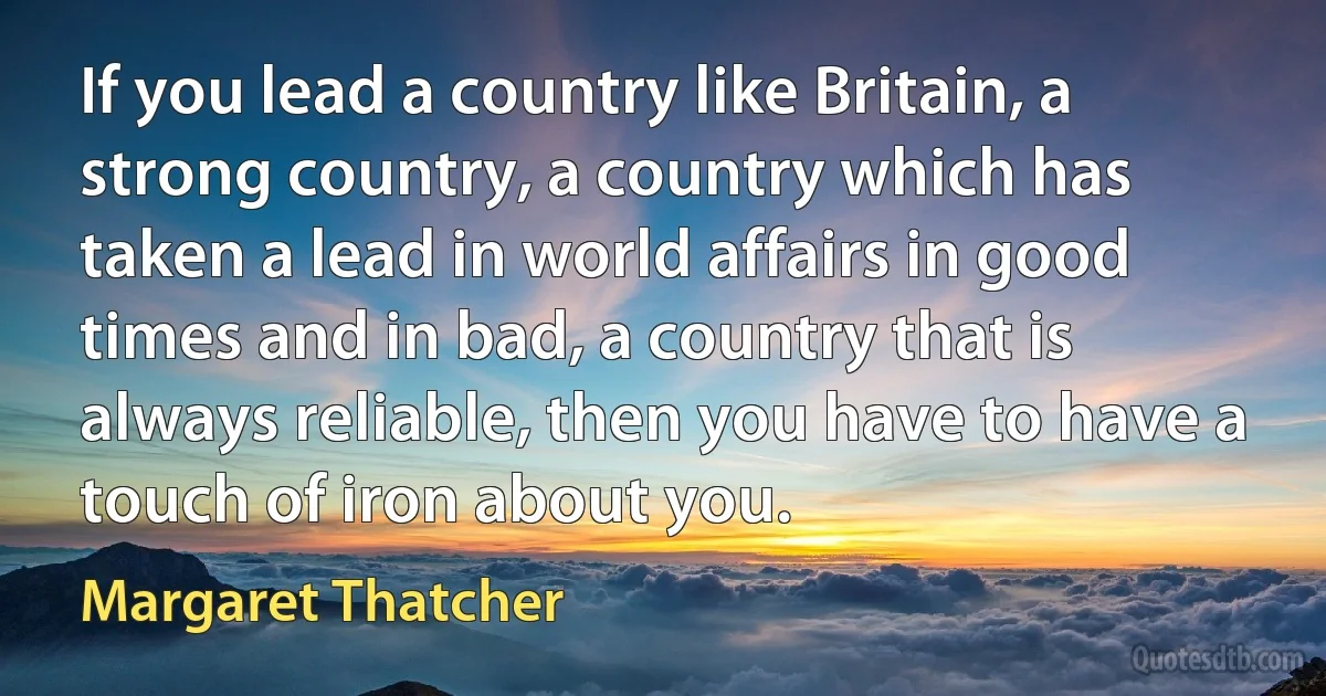 If you lead a country like Britain, a strong country, a country which has taken a lead in world affairs in good times and in bad, a country that is always reliable, then you have to have a touch of iron about you. (Margaret Thatcher)