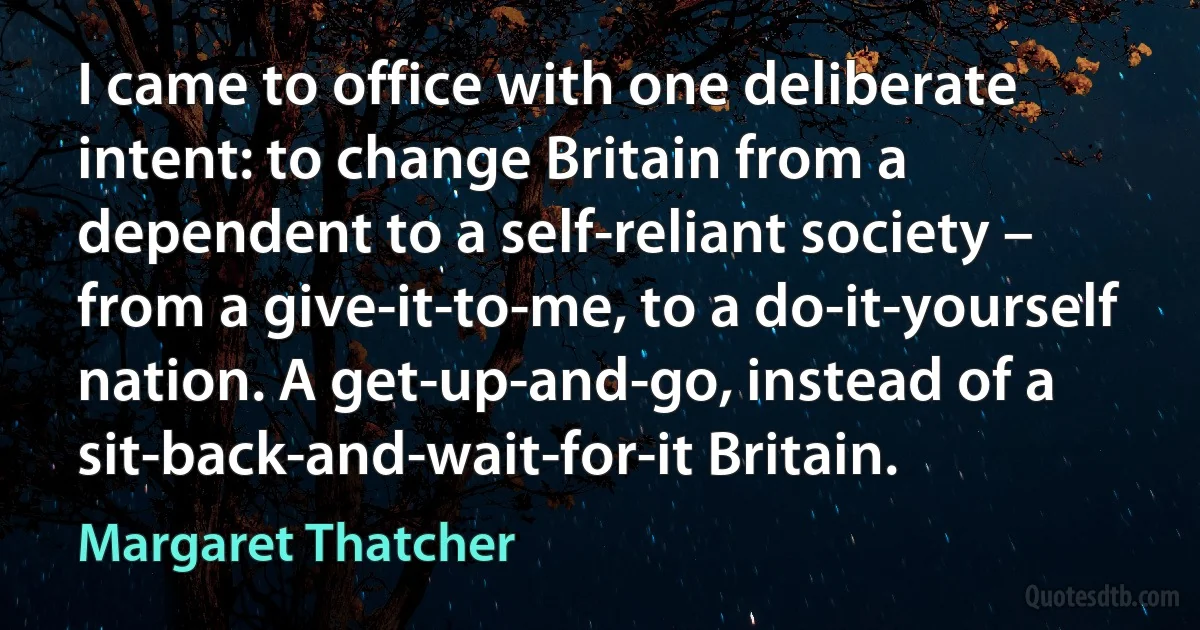 I came to office with one deliberate intent: to change Britain from a dependent to a self-reliant society – from a give-it-to-me, to a do-it-yourself nation. A get-up-and-go, instead of a sit-back-and-wait-for-it Britain. (Margaret Thatcher)