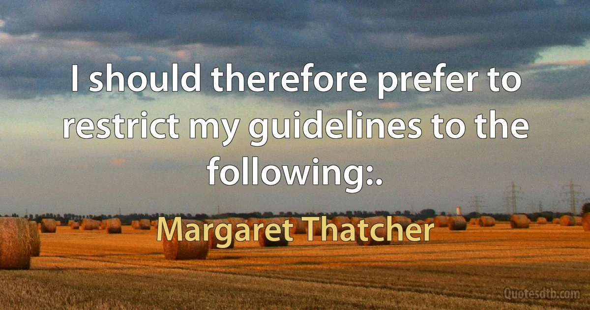 I should therefore prefer to restrict my guidelines to the following:. (Margaret Thatcher)