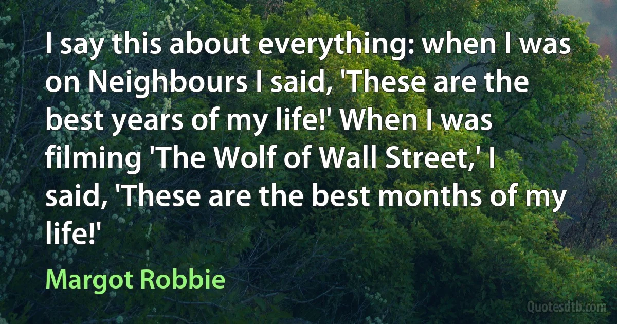 I say this about everything: when I was on Neighbours I said, 'These are the best years of my life!' When I was filming 'The Wolf of Wall Street,' I said, 'These are the best months of my life!' (Margot Robbie)