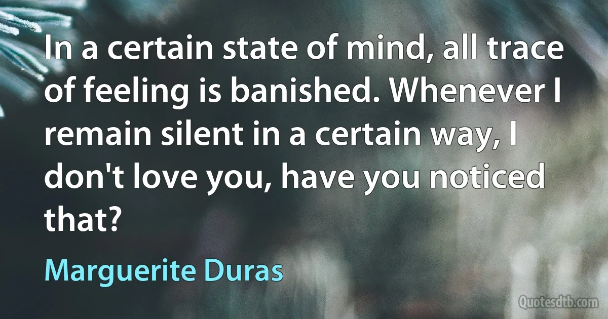 In a certain state of mind, all trace of feeling is banished. Whenever I remain silent in a certain way, I don't love you, have you noticed that? (Marguerite Duras)