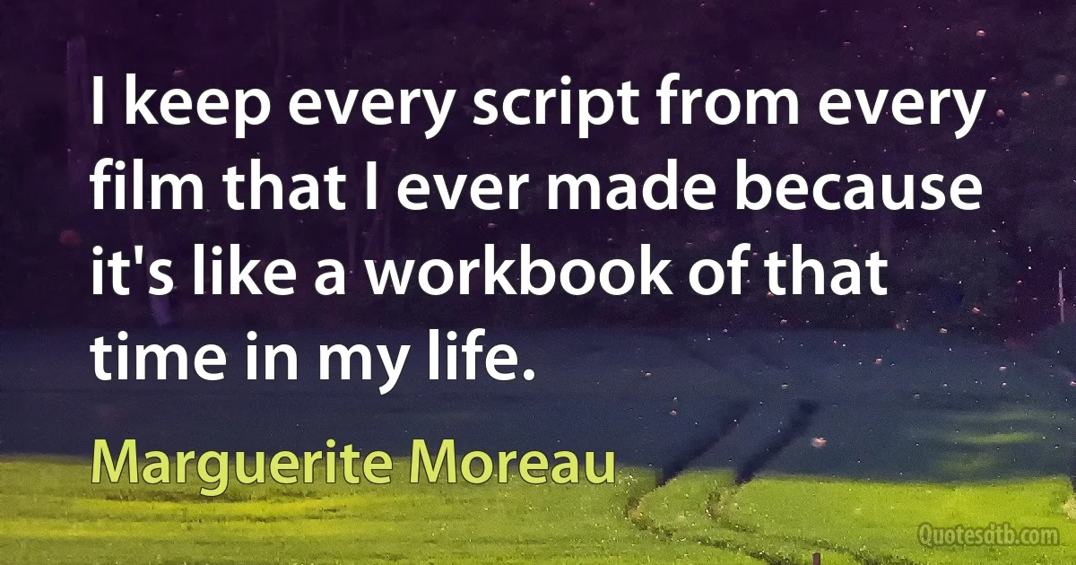 I keep every script from every film that I ever made because it's like a workbook of that time in my life. (Marguerite Moreau)