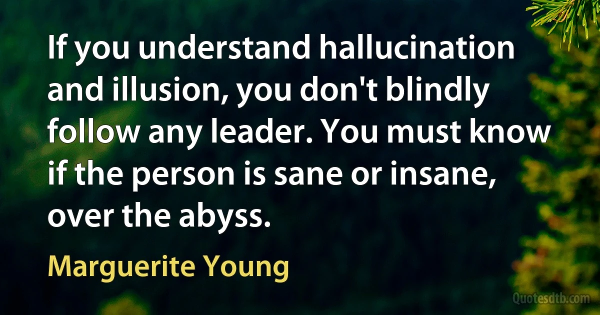 If you understand hallucination and illusion, you don't blindly follow any leader. You must know if the person is sane or insane, over the abyss. (Marguerite Young)