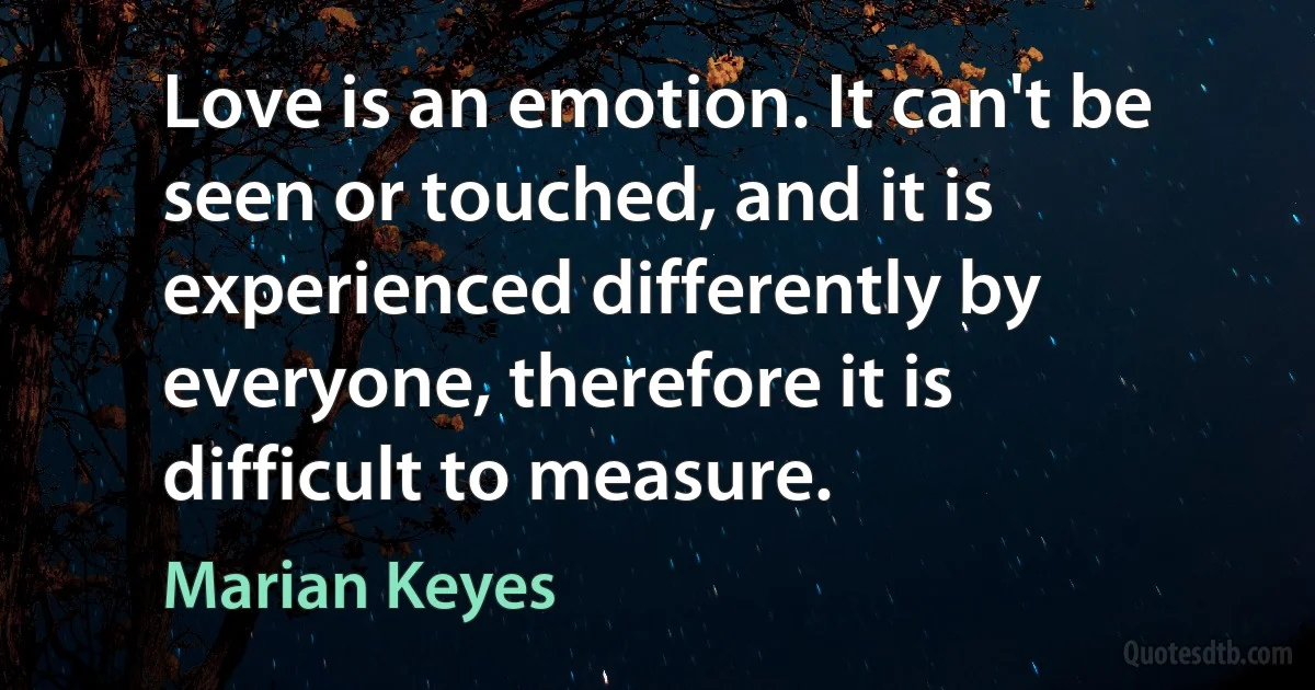 Love is an emotion. It can't be seen or touched, and it is experienced differently by everyone, therefore it is difficult to measure. (Marian Keyes)