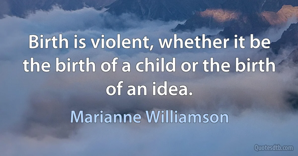 Birth is violent, whether it be the birth of a child or the birth of an idea. (Marianne Williamson)