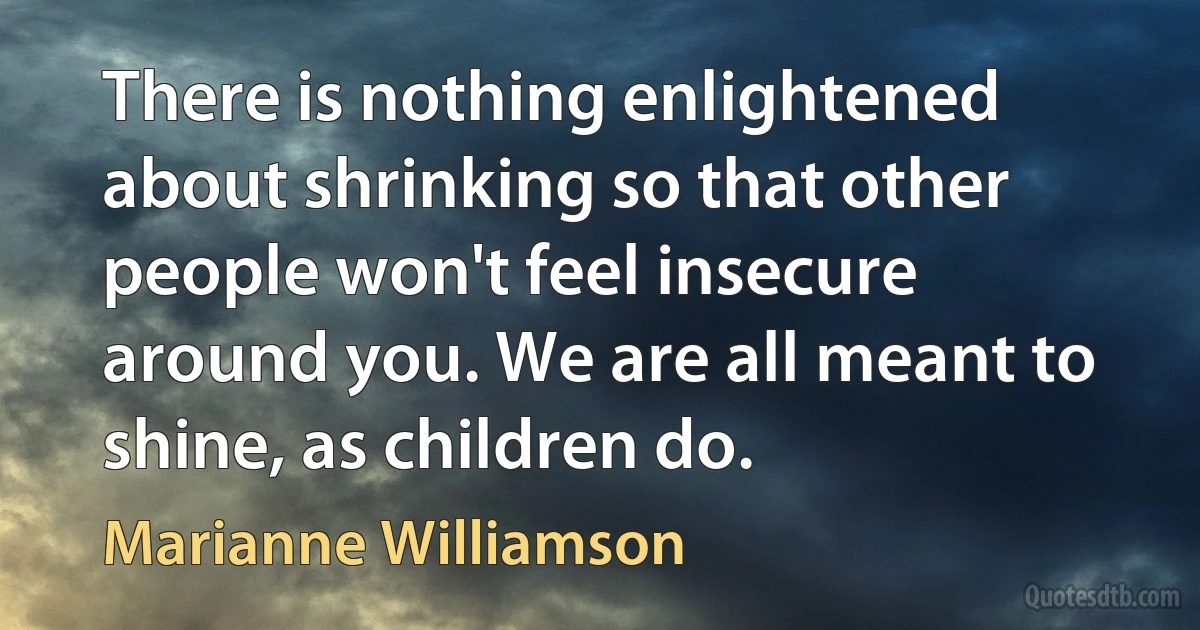 There is nothing enlightened about shrinking so that other people won't feel insecure around you. We are all meant to shine, as children do. (Marianne Williamson)