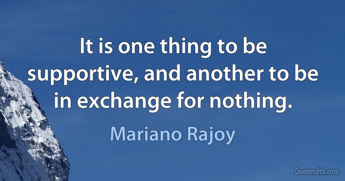 It is one thing to be supportive, and another to be in exchange for nothing. (Mariano Rajoy)