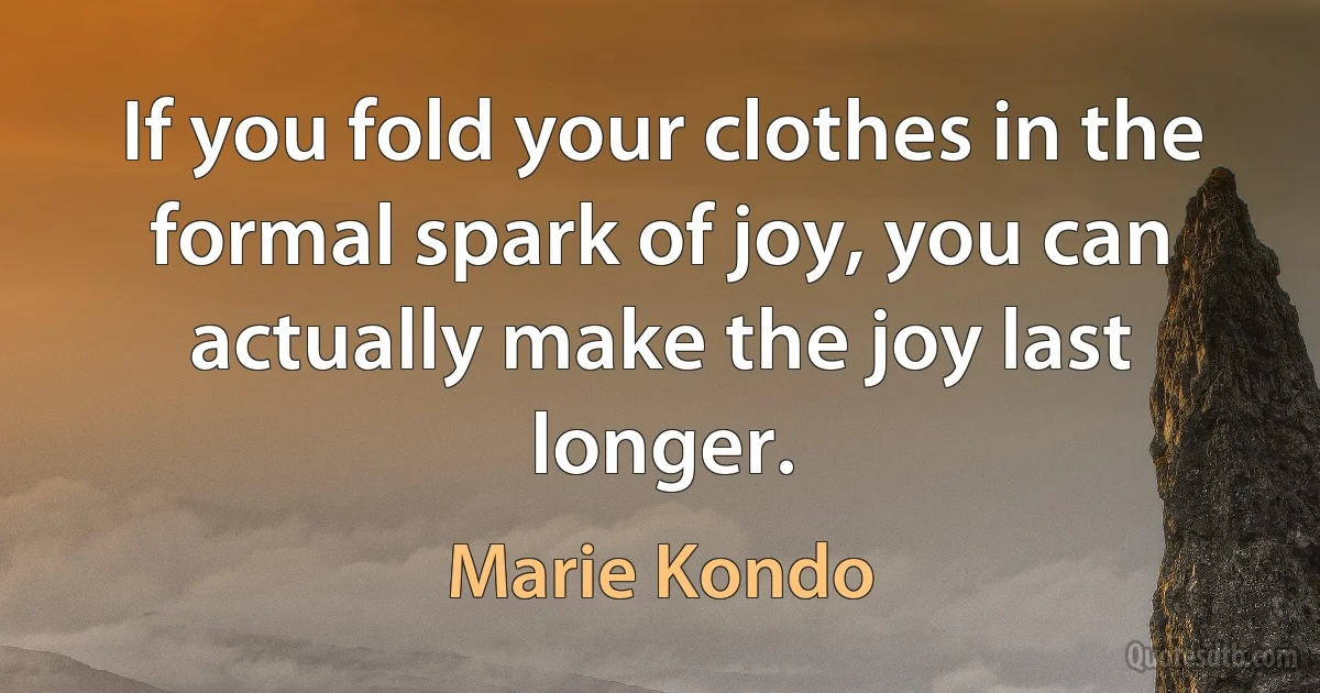 If you fold your clothes in the formal spark of joy, you can actually make the joy last longer. (Marie Kondo)