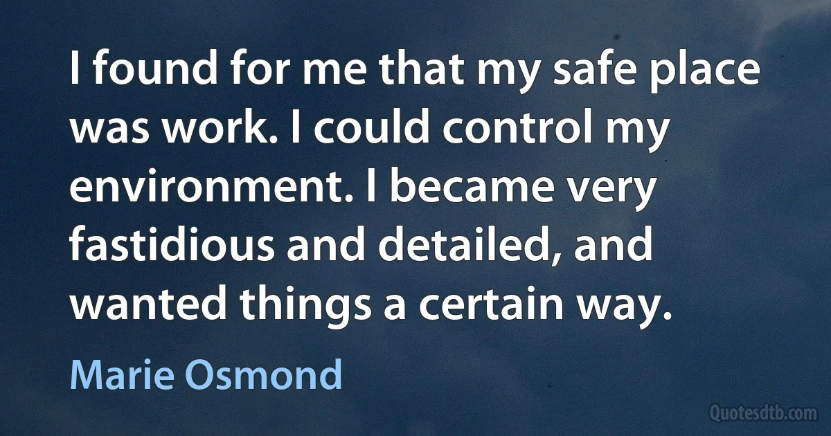 I found for me that my safe place was work. I could control my environment. I became very fastidious and detailed, and wanted things a certain way. (Marie Osmond)