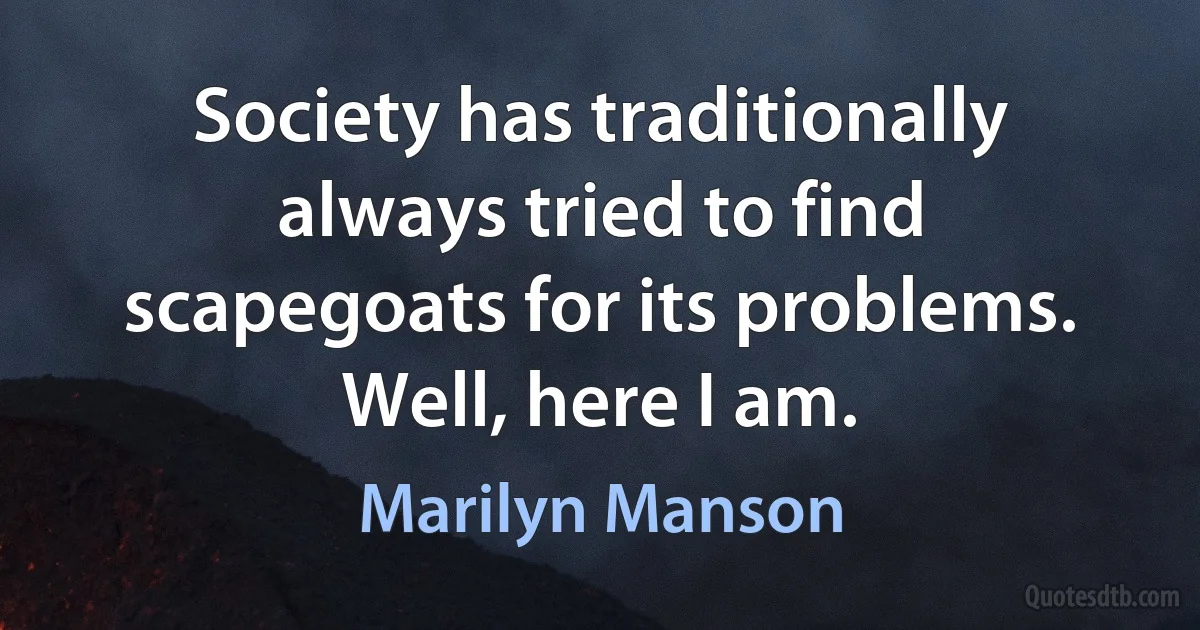 Society has traditionally always tried to find scapegoats for its problems. Well, here I am. (Marilyn Manson)