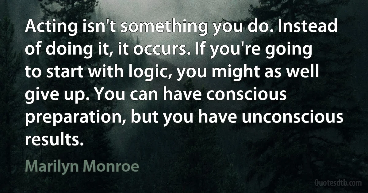 Acting isn't something you do. Instead of doing it, it occurs. If you're going to start with logic, you might as well give up. You can have conscious preparation, but you have unconscious results. (Marilyn Monroe)