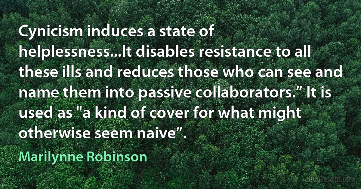 Cynicism induces a state of helplessness...It disables resistance to all these ills and reduces those who can see and name them into passive collaborators.” It is used as "a kind of cover for what might otherwise seem naive”. (Marilynne Robinson)