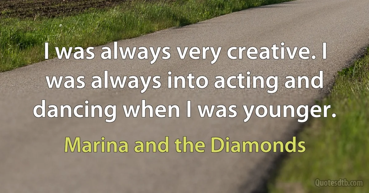 I was always very creative. I was always into acting and dancing when I was younger. (Marina and the Diamonds)