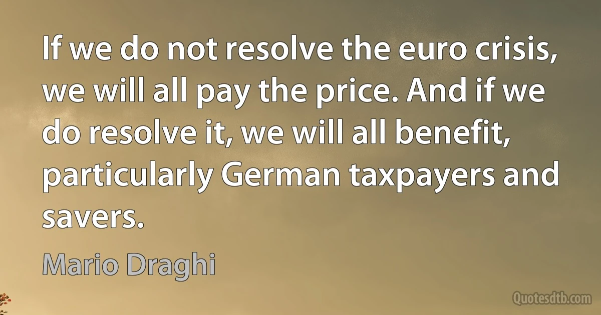 If we do not resolve the euro crisis, we will all pay the price. And if we do resolve it, we will all benefit, particularly German taxpayers and savers. (Mario Draghi)