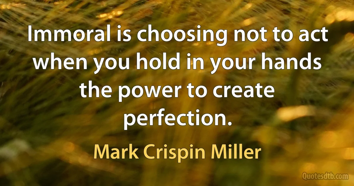 Immoral is choosing not to act when you hold in your hands the power to create perfection. (Mark Crispin Miller)