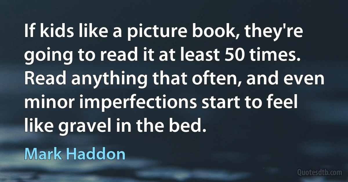 If kids like a picture book, they're going to read it at least 50 times. Read anything that often, and even minor imperfections start to feel like gravel in the bed. (Mark Haddon)