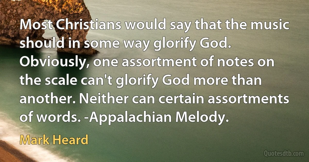 Most Christians would say that the music should in some way glorify God. Obviously, one assortment of notes on the scale can't glorify God more than another. Neither can certain assortments of words. -Appalachian Melody. (Mark Heard)