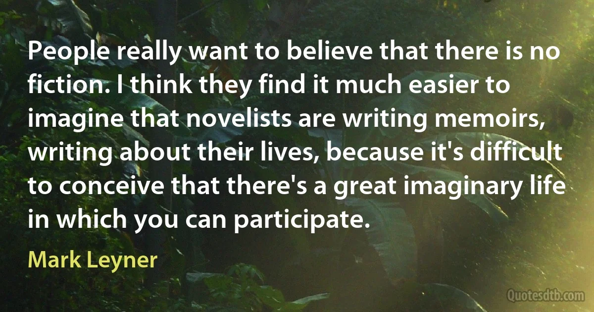 People really want to believe that there is no fiction. I think they find it much easier to imagine that novelists are writing memoirs, writing about their lives, because it's difficult to conceive that there's a great imaginary life in which you can participate. (Mark Leyner)