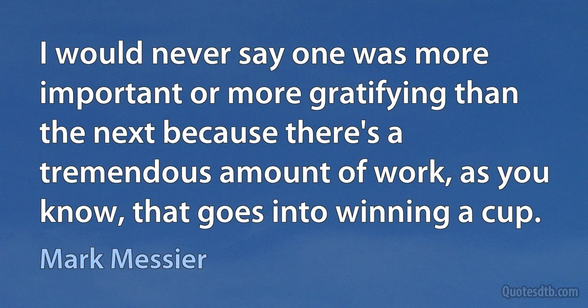 I would never say one was more important or more gratifying than the next because there's a tremendous amount of work, as you know, that goes into winning a cup. (Mark Messier)