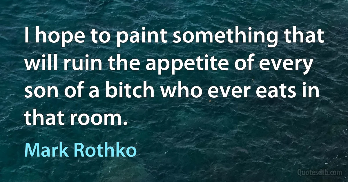 I hope to paint something that will ruin the appetite of every son of a bitch who ever eats in that room. (Mark Rothko)