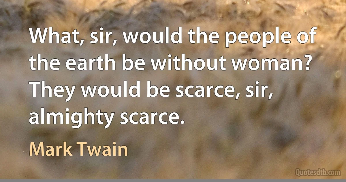 What, sir, would the people of the earth be without woman? They would be scarce, sir, almighty scarce. (Mark Twain)