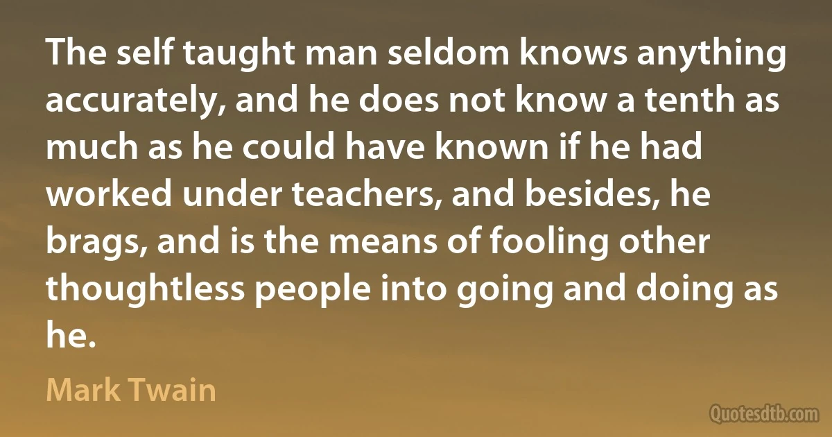 The self taught man seldom knows anything accurately, and he does not know a tenth as much as he could have known if he had worked under teachers, and besides, he brags, and is the means of fooling other thoughtless people into going and doing as he. (Mark Twain)