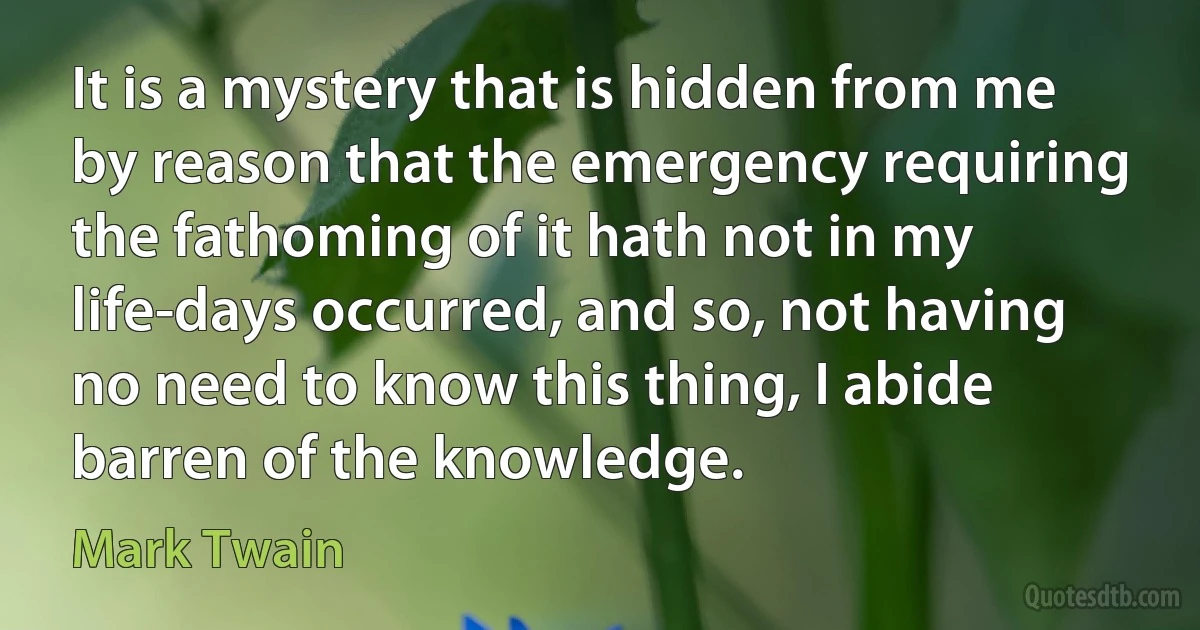 It is a mystery that is hidden from me by reason that the emergency requiring the fathoming of it hath not in my life-days occurred, and so, not having no need to know this thing, I abide barren of the knowledge. (Mark Twain)