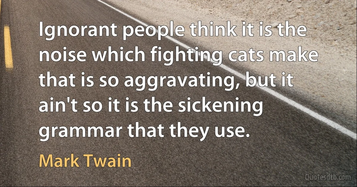 Ignorant people think it is the noise which fighting cats make that is so aggravating, but it ain't so it is the sickening grammar that they use. (Mark Twain)