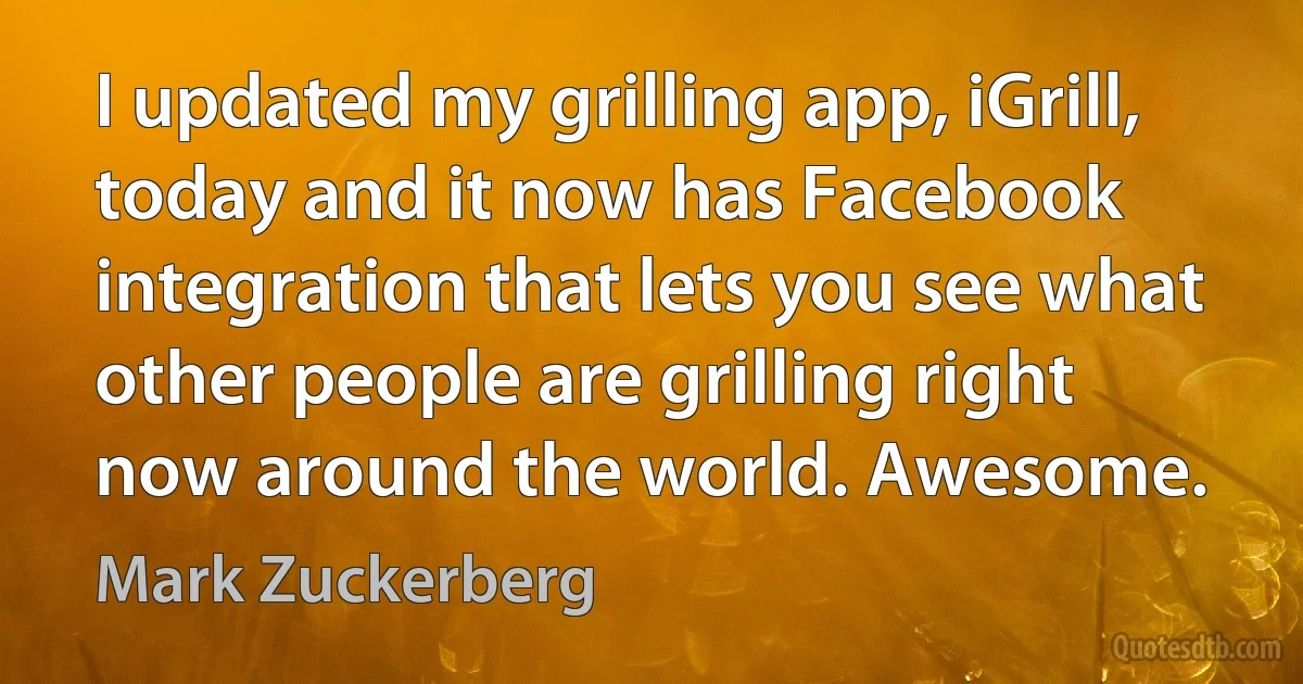 I updated my grilling app, iGrill, today and it now has Facebook integration that lets you see what other people are grilling right now around the world. Awesome. (Mark Zuckerberg)