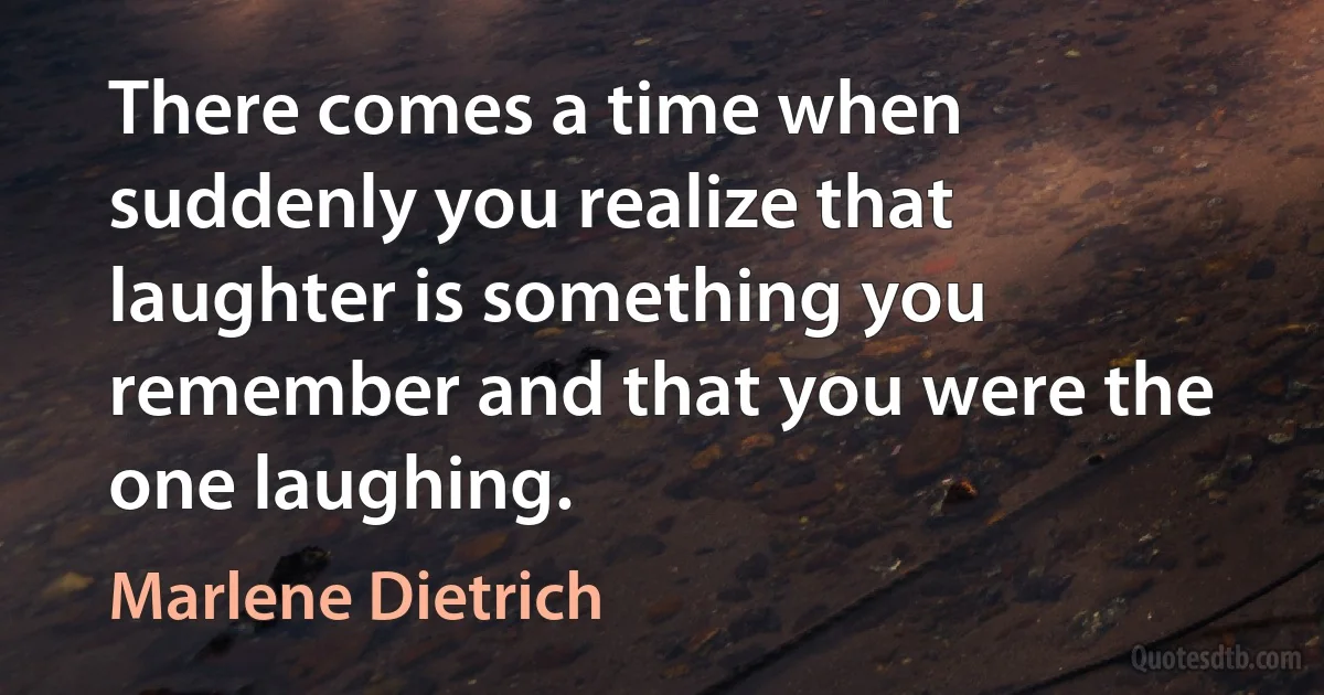 There comes a time when suddenly you realize that laughter is something you remember and that you were the one laughing. (Marlene Dietrich)