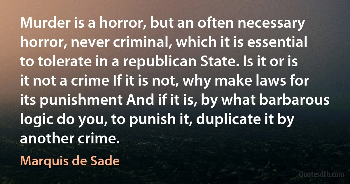 Murder is a horror, but an often necessary horror, never criminal, which it is essential to tolerate in a republican State. Is it or is it not a crime If it is not, why make laws for its punishment And if it is, by what barbarous logic do you, to punish it, duplicate it by another crime. (Marquis de Sade)