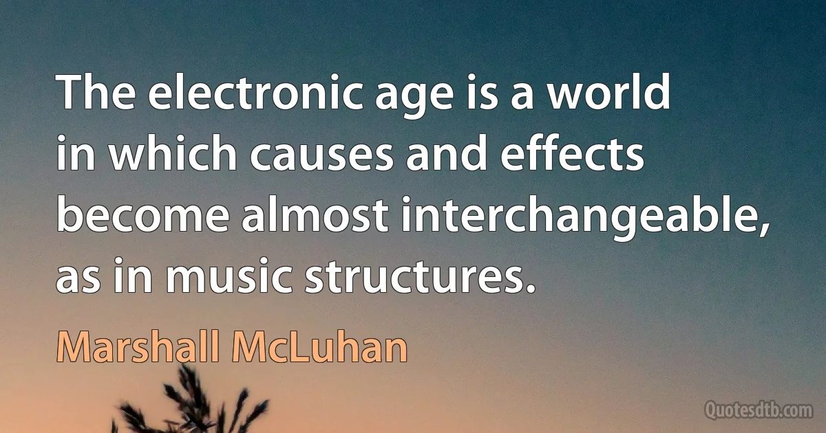 The electronic age is a world in which causes and effects become almost interchangeable, as in music structures. (Marshall McLuhan)