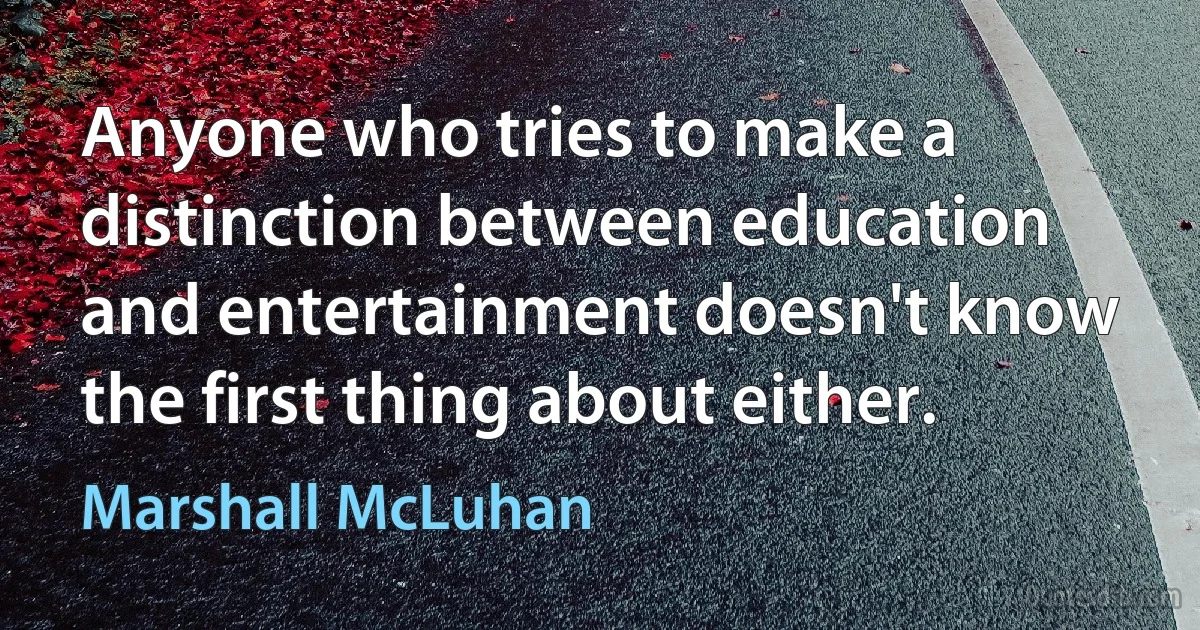 Anyone who tries to make a distinction between education and entertainment doesn't know the first thing about either. (Marshall McLuhan)