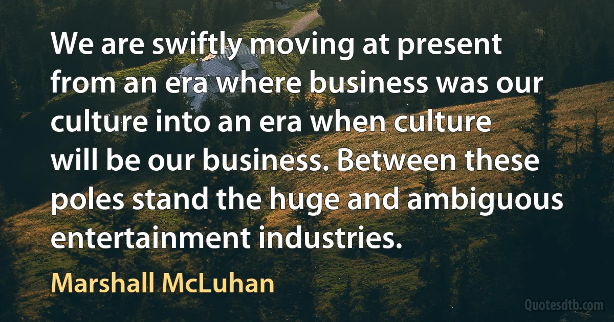 We are swiftly moving at present from an era where business was our culture into an era when culture will be our business. Between these poles stand the huge and ambiguous entertainment industries. (Marshall McLuhan)