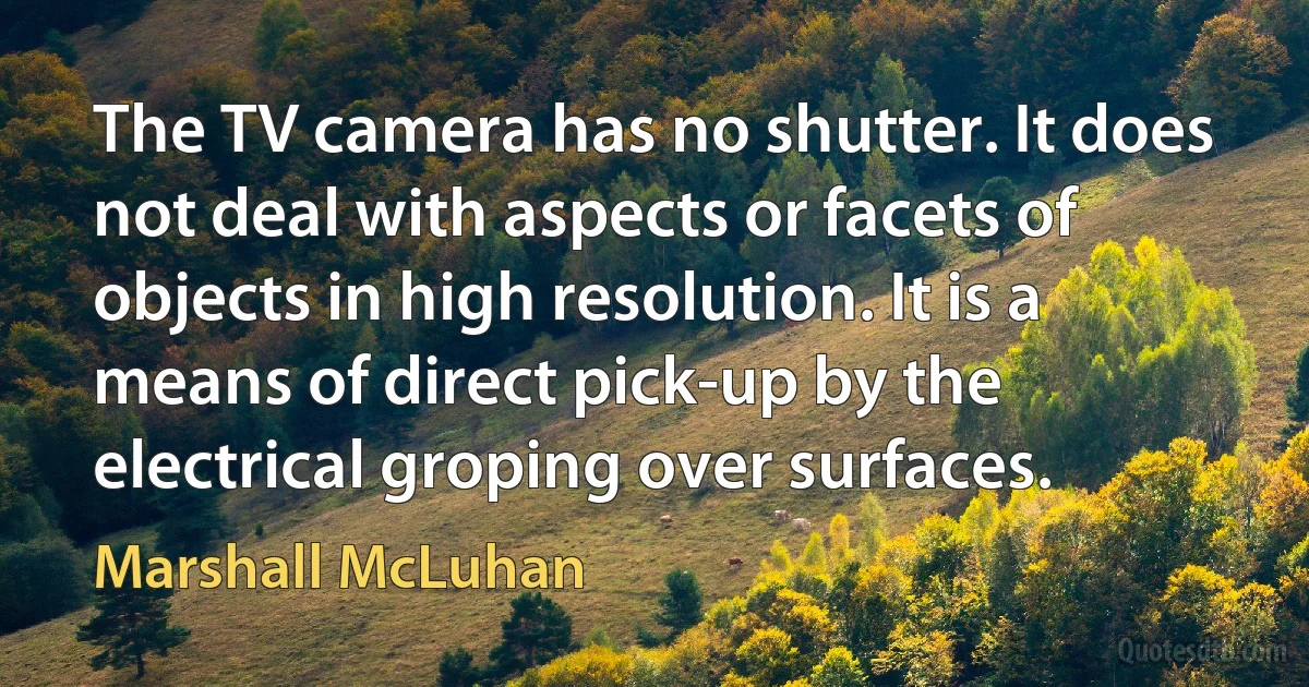 The TV camera has no shutter. It does not deal with aspects or facets of objects in high resolution. It is a means of direct pick-up by the electrical groping over surfaces. (Marshall McLuhan)