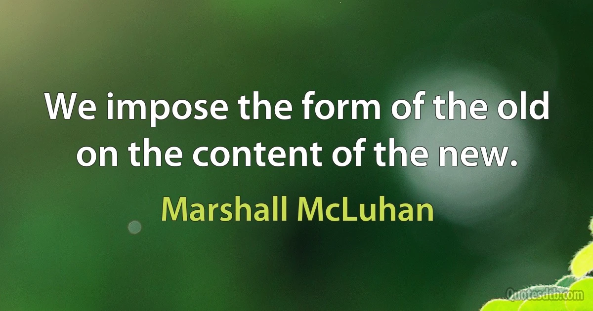 We impose the form of the old on the content of the new. (Marshall McLuhan)