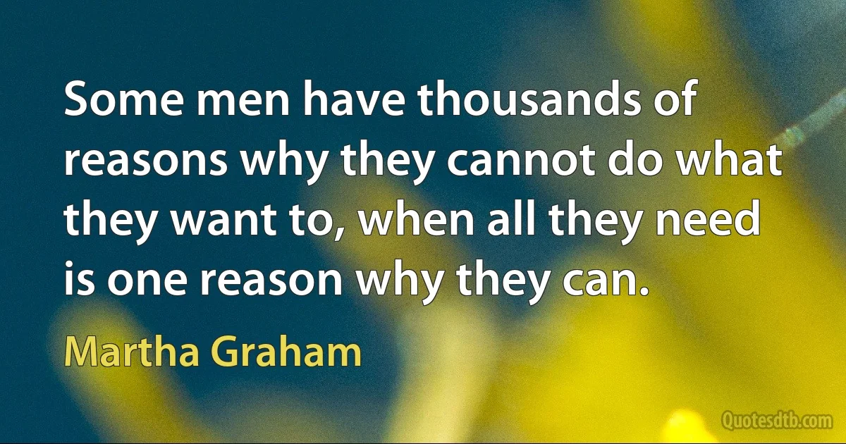 Some men have thousands of reasons why they cannot do what they want to, when all they need is one reason why they can. (Martha Graham)