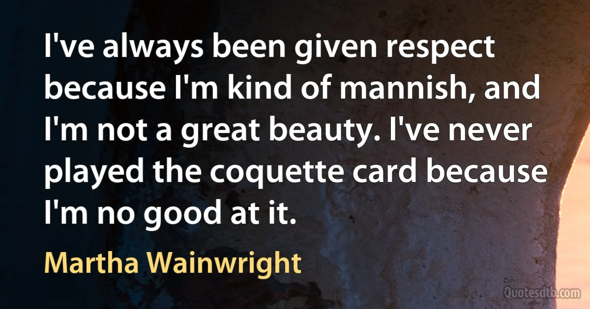 I've always been given respect because I'm kind of mannish, and I'm not a great beauty. I've never played the coquette card because I'm no good at it. (Martha Wainwright)