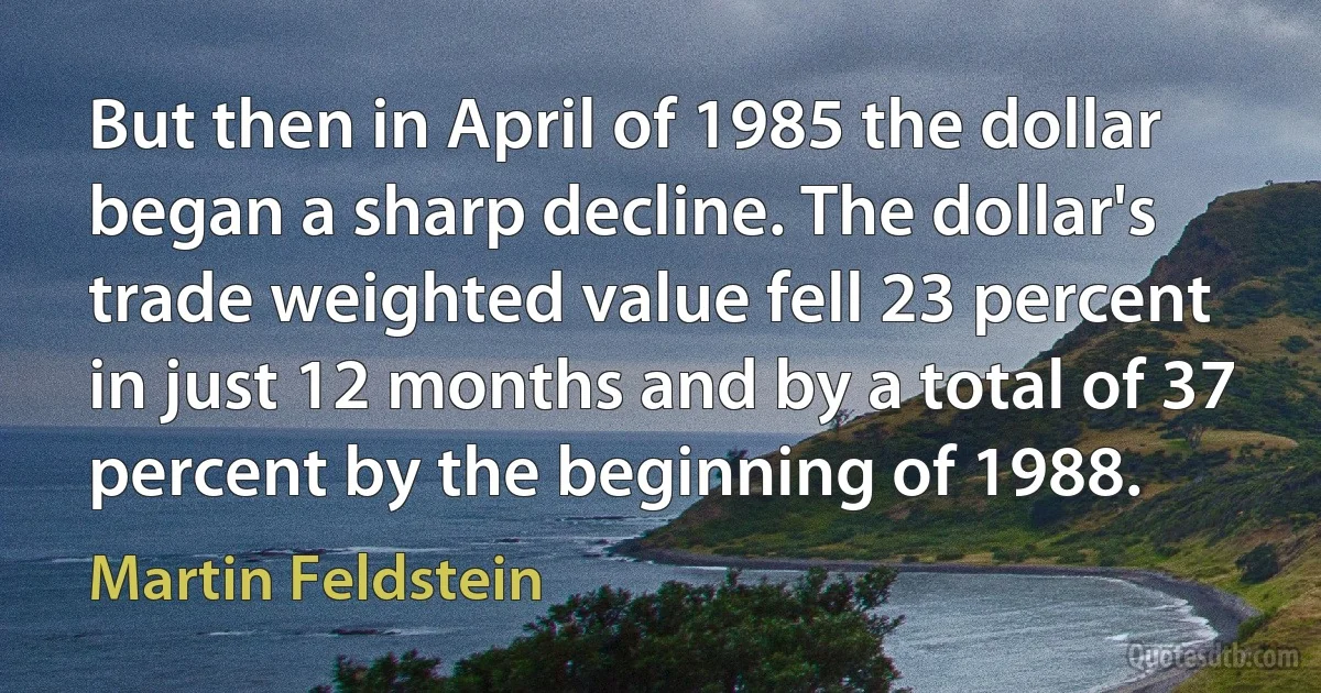 But then in April of 1985 the dollar began a sharp decline. The dollar's trade weighted value fell 23 percent in just 12 months and by a total of 37 percent by the beginning of 1988. (Martin Feldstein)