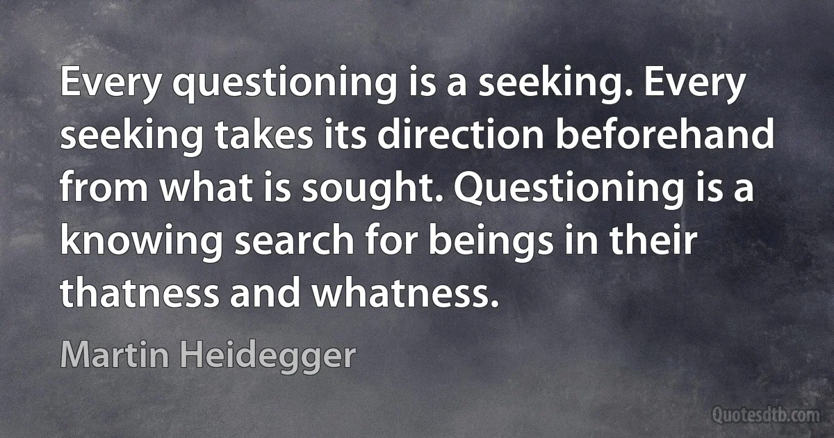 Every questioning is a seeking. Every seeking takes its direction beforehand from what is sought. Questioning is a knowing search for beings in their thatness and whatness. (Martin Heidegger)