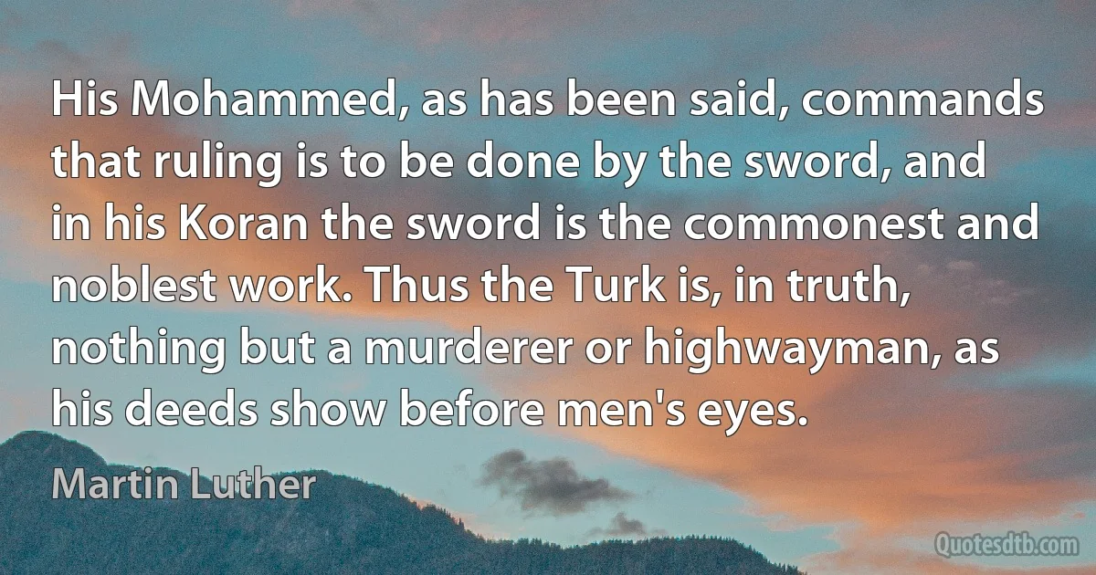 His Mohammed, as has been said, commands that ruling is to be done by the sword, and in his Koran the sword is the commonest and noblest work. Thus the Turk is, in truth, nothing but a murderer or highwayman, as his deeds show before men's eyes. (Martin Luther)