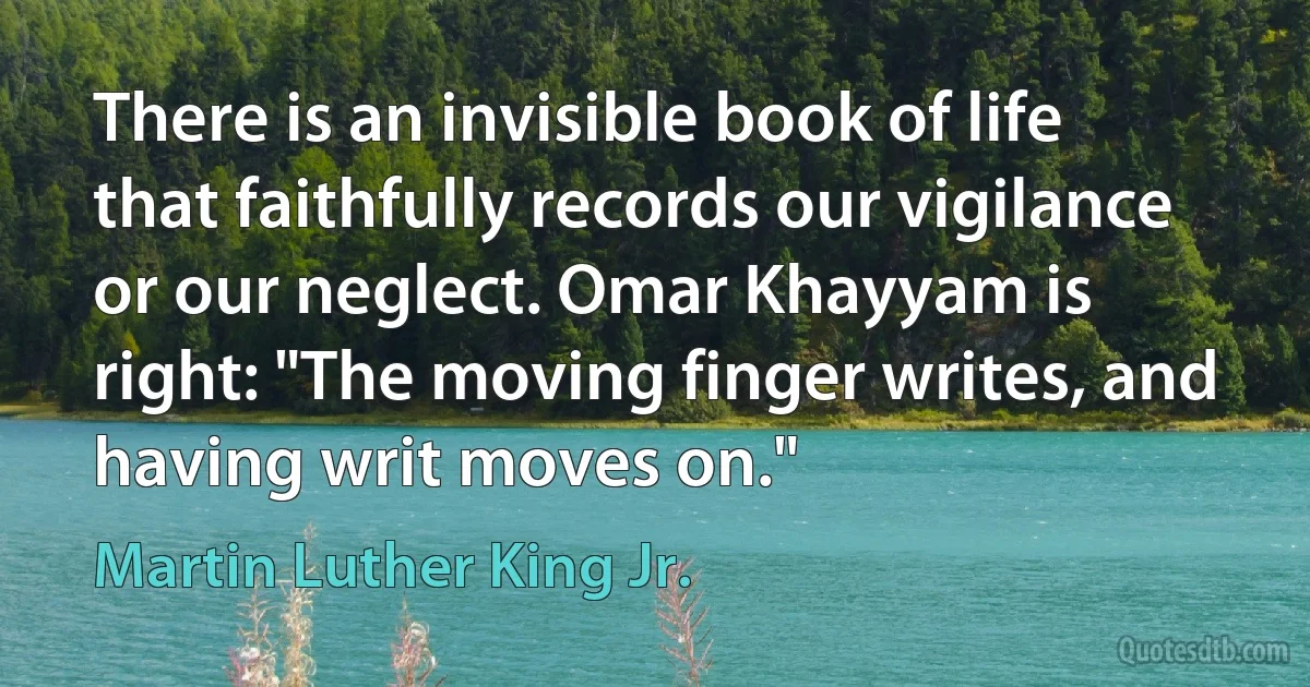 There is an invisible book of life that faithfully records our vigilance or our neglect. Omar Khayyam is right: "The moving finger writes, and having writ moves on." (Martin Luther King Jr.)