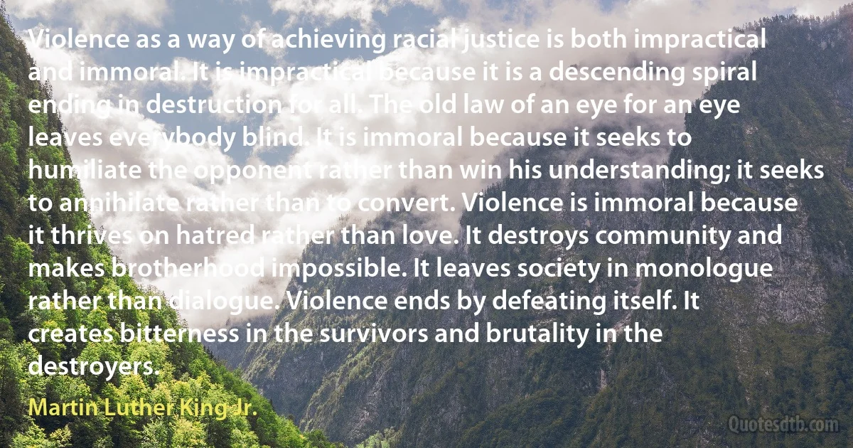 Violence as a way of achieving racial justice is both impractical and immoral. It is impractical because it is a descending spiral ending in destruction for all. The old law of an eye for an eye leaves everybody blind. It is immoral because it seeks to humiliate the opponent rather than win his understanding; it seeks to annihilate rather than to convert. Violence is immoral because it thrives on hatred rather than love. It destroys community and makes brotherhood impossible. It leaves society in monologue rather than dialogue. Violence ends by defeating itself. It creates bitterness in the survivors and brutality in the destroyers. (Martin Luther King Jr.)