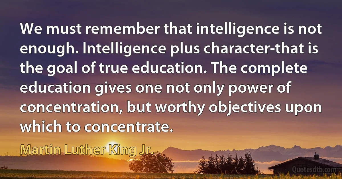 We must remember that intelligence is not enough. Intelligence plus character-that is the goal of true education. The complete education gives one not only power of concentration, but worthy objectives upon which to concentrate. (Martin Luther King Jr.)