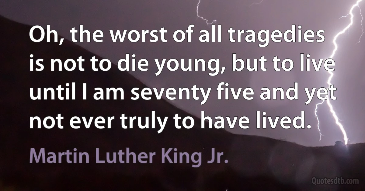 Oh, the worst of all tragedies is not to die young, but to live until I am seventy five and yet not ever truly to have lived. (Martin Luther King Jr.)