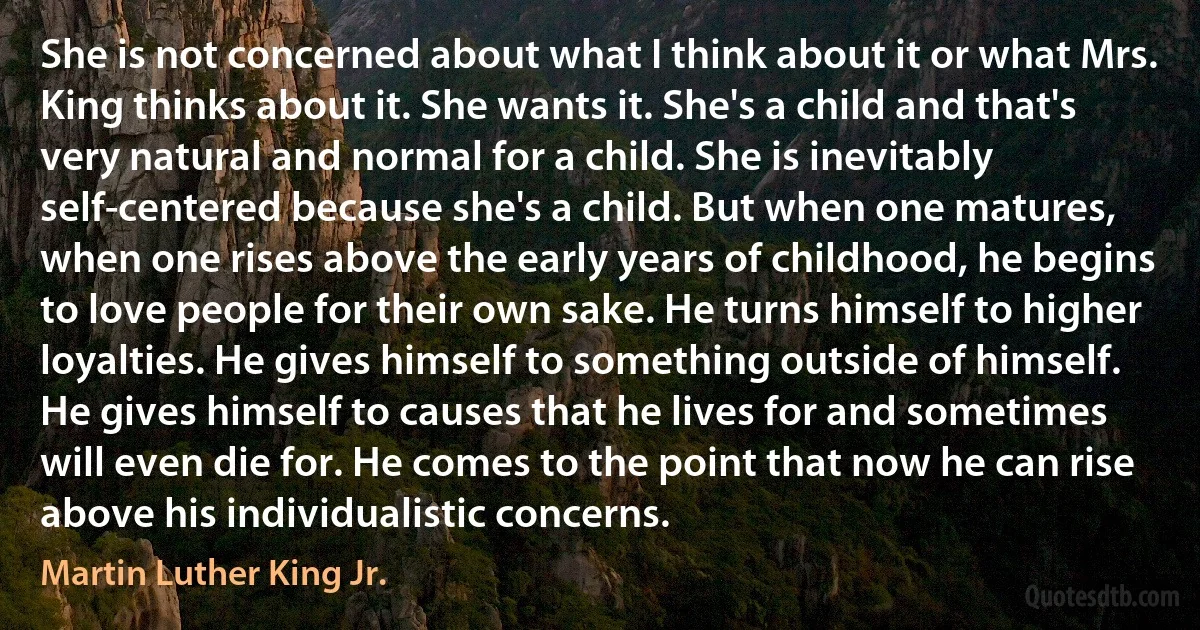 She is not concerned about what I think about it or what Mrs. King thinks about it. She wants it. She's a child and that's very natural and normal for a child. She is inevitably self-centered because she's a child. But when one matures, when one rises above the early years of childhood, he begins to love people for their own sake. He turns himself to higher loyalties. He gives himself to something outside of himself. He gives himself to causes that he lives for and sometimes will even die for. He comes to the point that now he can rise above his individualistic concerns. (Martin Luther King Jr.)