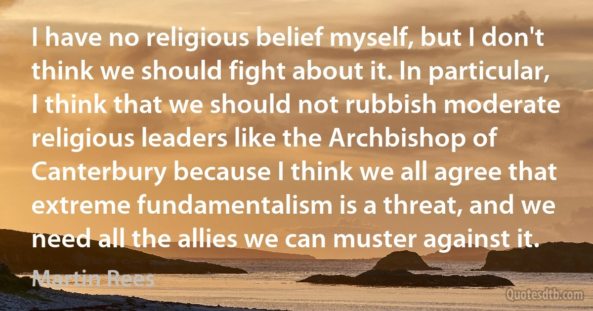 I have no religious belief myself, but I don't think we should fight about it. In particular, I think that we should not rubbish moderate religious leaders like the Archbishop of Canterbury because I think we all agree that extreme fundamentalism is a threat, and we need all the allies we can muster against it. (Martin Rees)