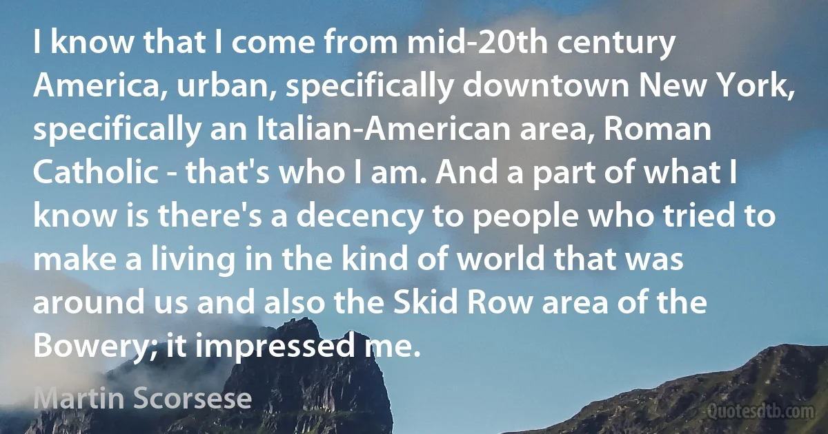 I know that I come from mid-20th century America, urban, specifically downtown New York, specifically an Italian-American area, Roman Catholic - that's who I am. And a part of what I know is there's a decency to people who tried to make a living in the kind of world that was around us and also the Skid Row area of the Bowery; it impressed me. (Martin Scorsese)