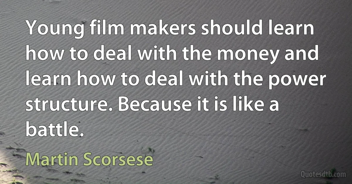 Young film makers should learn how to deal with the money and learn how to deal with the power structure. Because it is like a battle. (Martin Scorsese)