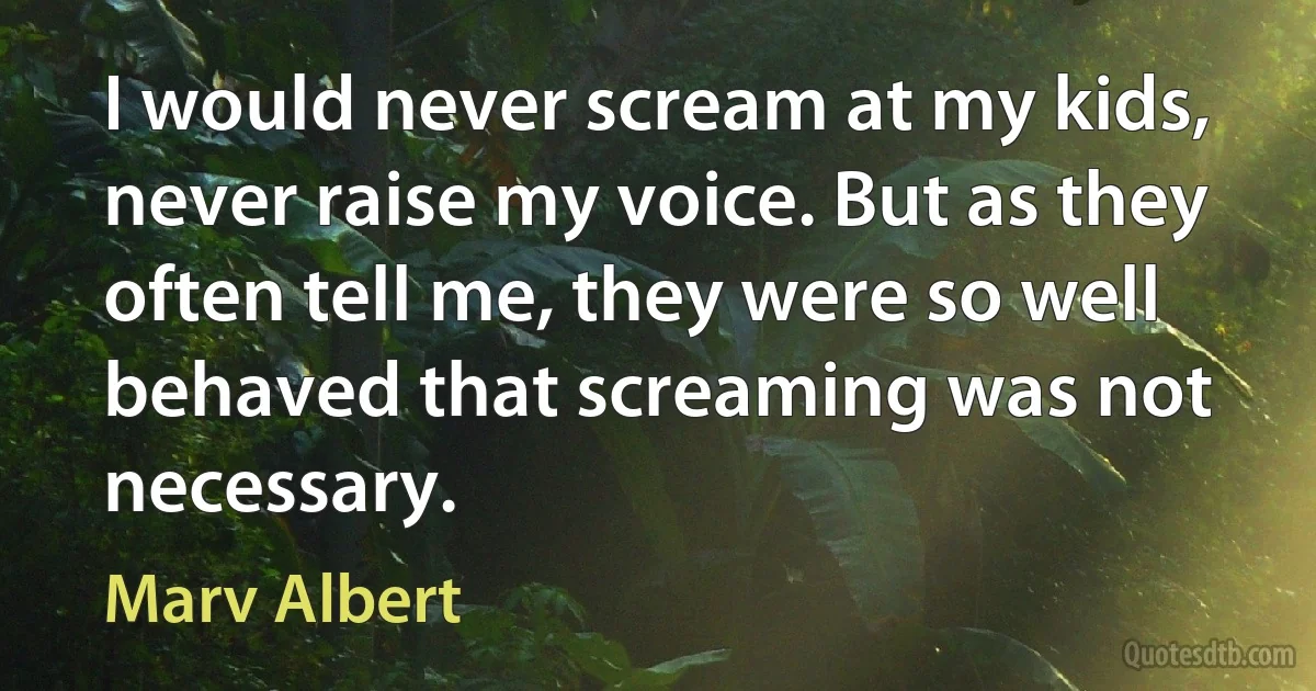 I would never scream at my kids, never raise my voice. But as they often tell me, they were so well behaved that screaming was not necessary. (Marv Albert)